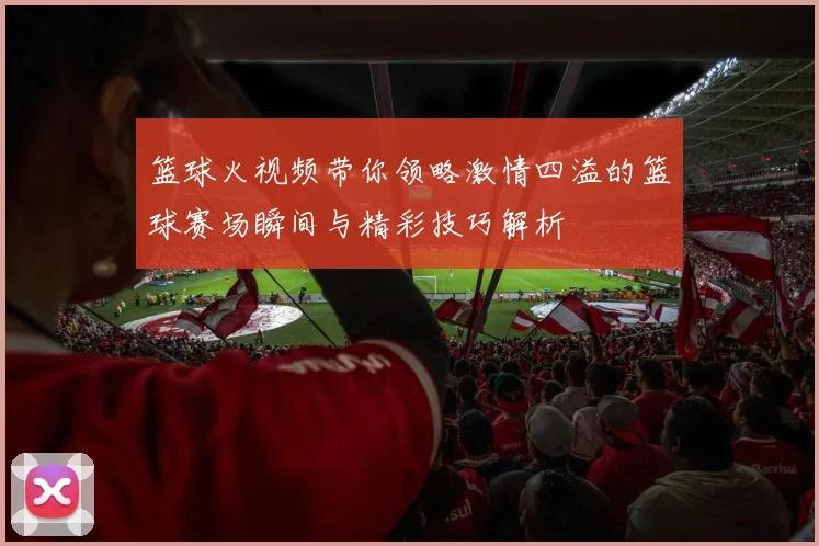 篮球火视频带你领略激情四溢的篮球赛场瞬间与精彩技巧解析