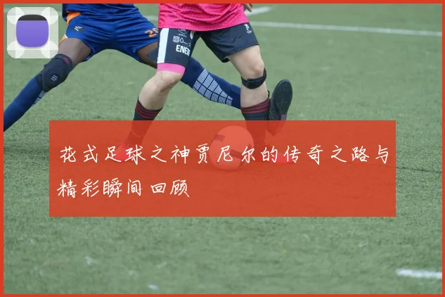 花式足球之神贾尼尔的传奇之路与精彩瞬间回顾