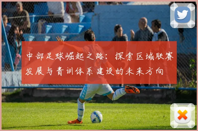 中部足球崛起之路：探索区域联赛发展与青训体系建设的未来方向