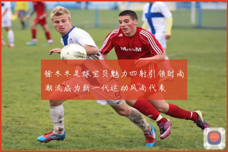 徐冬冬足球宝贝魅力四射引领时尚潮流成为新一代运动风尚代表