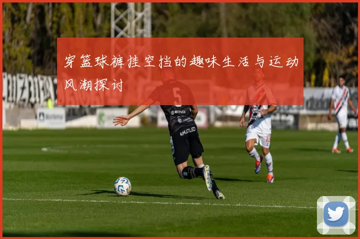 穿篮球裤挂空挡的趣味生活与运动风潮探讨