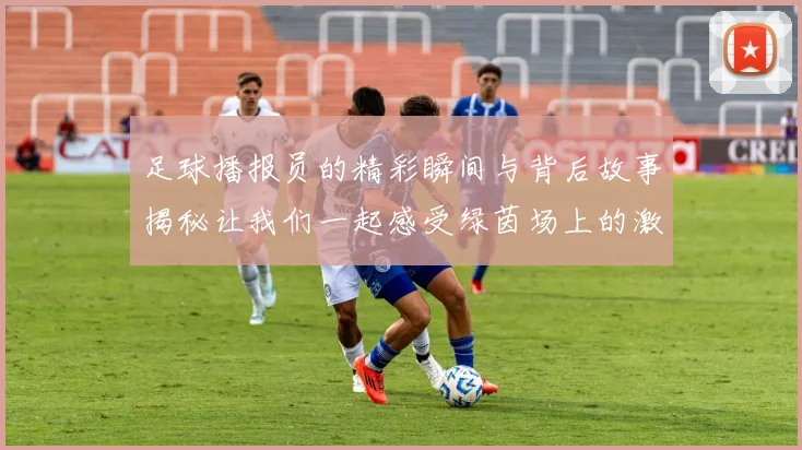 足球播报员的精彩瞬间与背后故事揭秘让我们一起感受绿茵场上的激情与荣耀